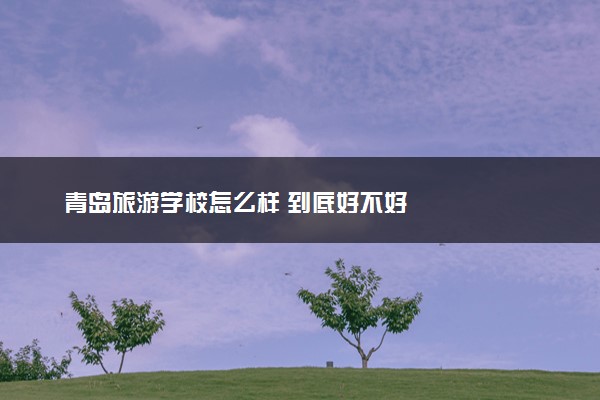 青岛旅游学校怎么样 到底好不好