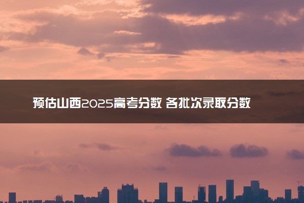 预估山西2025高考分数 各批次录取分数线预测多少分