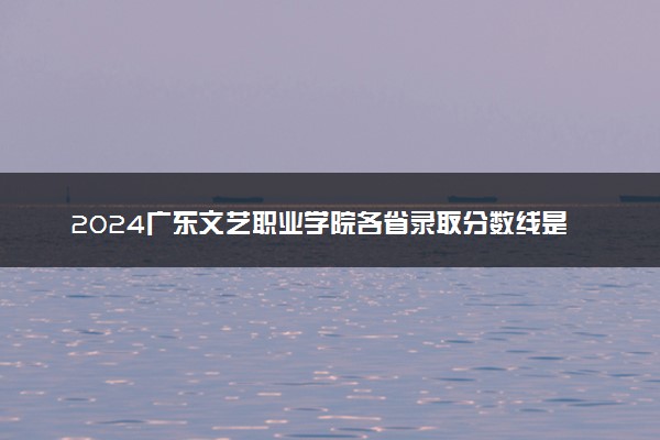 2024广东文艺职业学院各省录取分数线是多少 最低分及位次