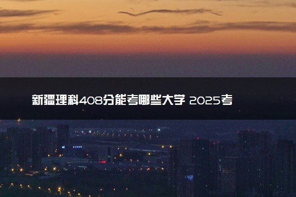 新疆理科408分能考哪些大学 2025考生稳上的大学名单