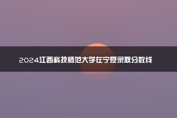 2024江西科技师范大学在宁夏录取分数线 各专业分数及位次