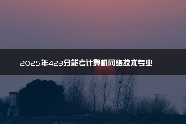 2025年423分能考计算机网络技术专业吗 423分计算机网络技术专业大学推荐