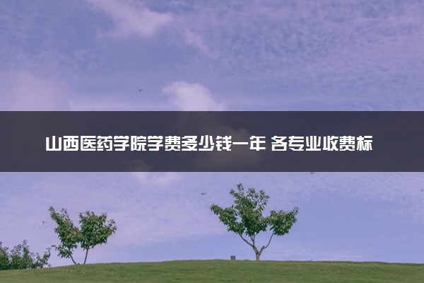山西医药学院学费多少钱一年 各专业收费标准（2025年参考）