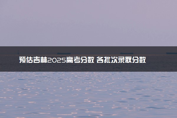预估吉林2025高考分数 各批次录取分数线预测多少分