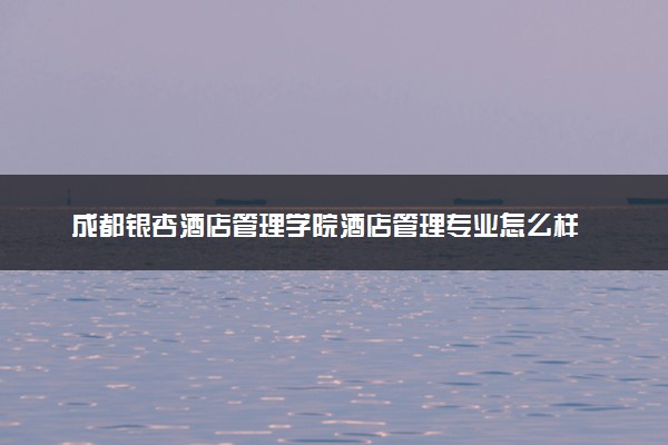 成都银杏酒店管理学院酒店管理专业怎么样 录取分数线多少