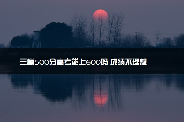 三模500分高考能上600吗 成绩不理想怎么办