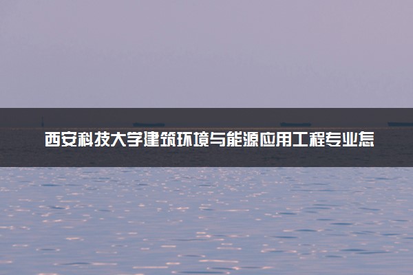 西安科技大学建筑环境与能源应用工程专业怎么样 录取分数线多少
