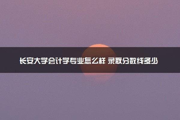 长安大学会计学专业怎么样 录取分数线多少