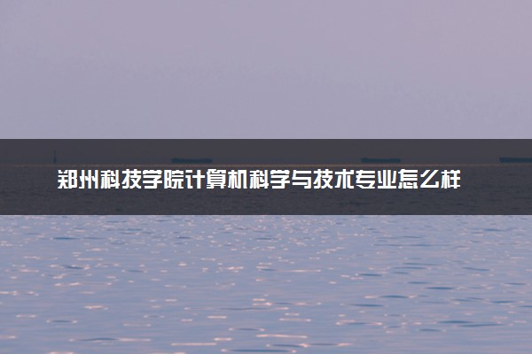 郑州科技学院计算机科学与技术专业怎么样 录取分数线多少
