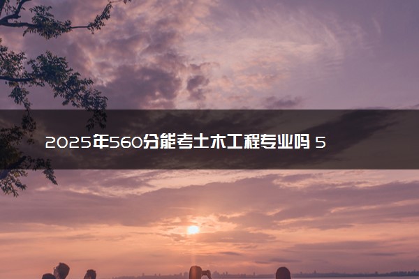 2025年560分能考土木工程专业吗 560分土木工程专业大学推荐