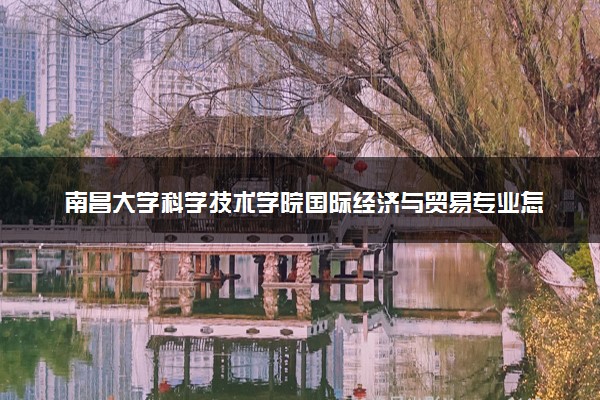 南昌大学科学技术学院国际经济与贸易专业怎么样 录取分数线多少