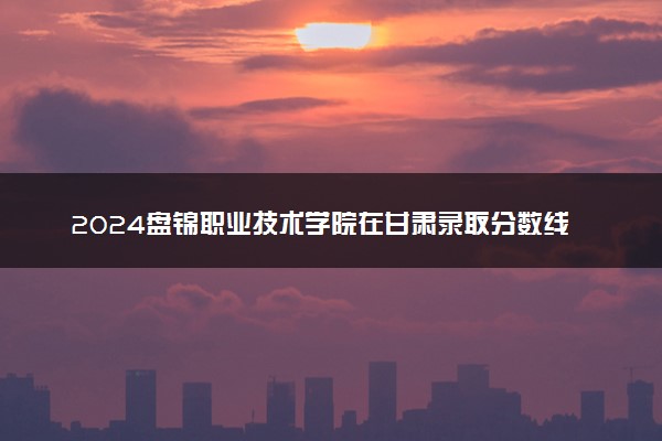 2024盘锦职业技术学院在甘肃录取分数线 各专业分数及位次
