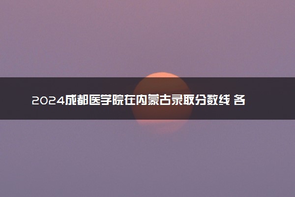 2024成都医学院在内蒙古录取分数线 各专业分数及位次