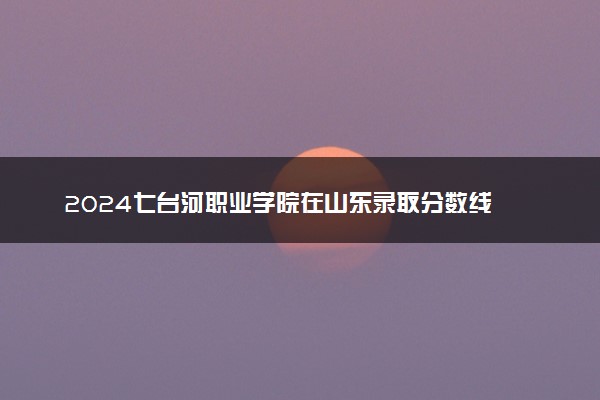 2024七台河职业学院在山东录取分数线 各专业分数及位次