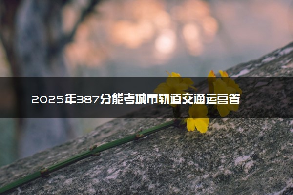 2025年387分能考城市轨道交通运营管理专业吗 387分城市轨道交通运营管理专业大学推荐