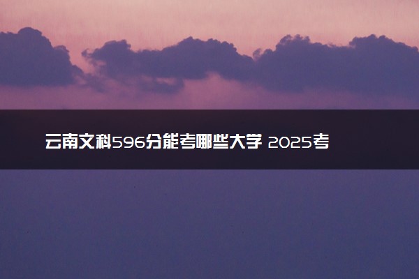 云南文科596分能考哪些大学 2025考生稳上的大学名单