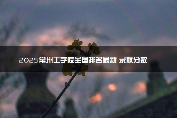 2025常州工学院全国排名最新 录取分数线是多少