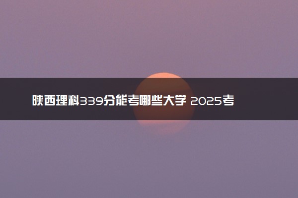 陕西理科339分能考哪些大学 2025考生稳上的大学名单