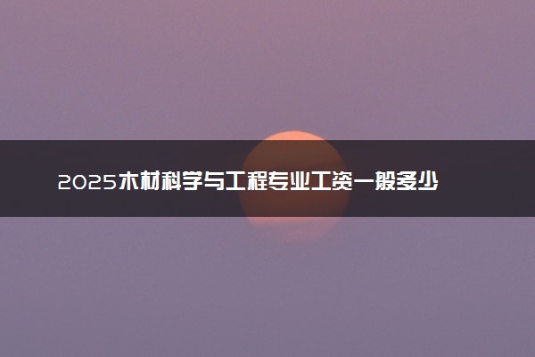 2025木材科学与工程专业工资一般多少 好找工作吗