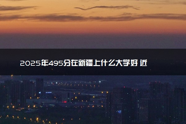2025年495分在新疆上什么大学好 近三年录取分数线是多少