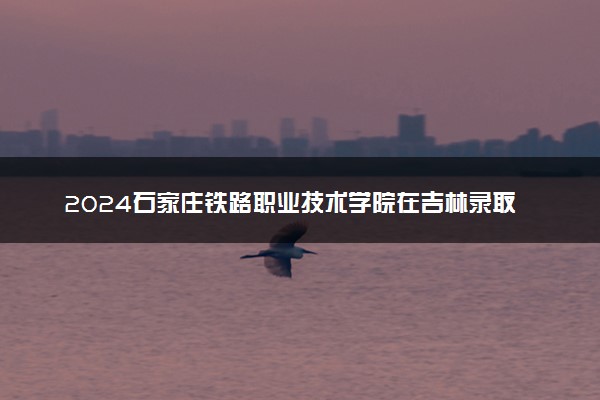 2024石家庄铁路职业技术学院在吉林录取分数线 各专业分数及位次