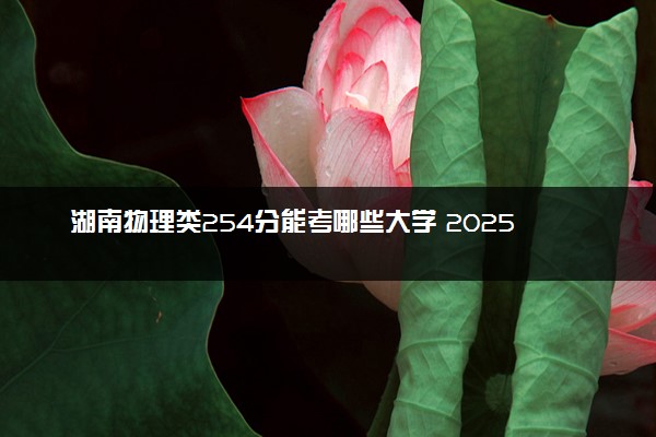 湖南物理类254分能考哪些大学 2025考生稳上的大学名单