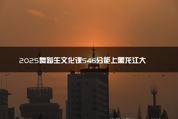 2025舞蹈生文化课546分能上黑龙江大学吗