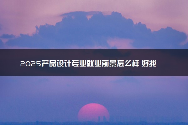2025产品设计专业就业前景怎么样 好找工作吗