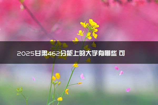 2025甘肃462分能上的大学有哪些 可以报考院校名单