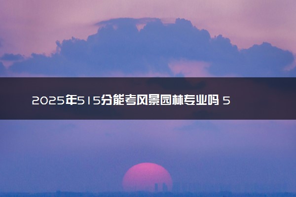 2025年515分能考风景园林专业吗 515分风景园林专业大学推荐