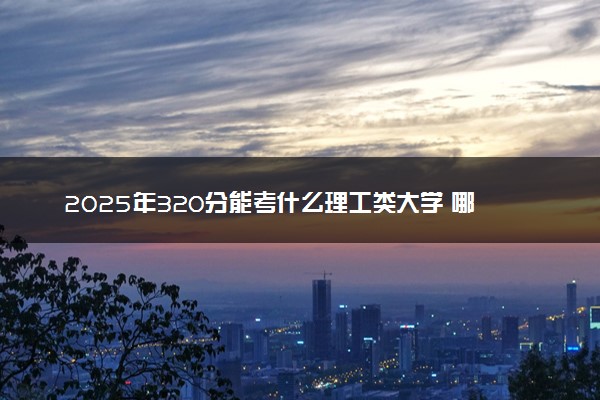 2025年320分能考什么理工类大学 哪些大学值得报