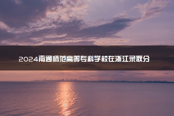 2024南通师范高等专科学校在浙江录取分数线 各专业分数及位次