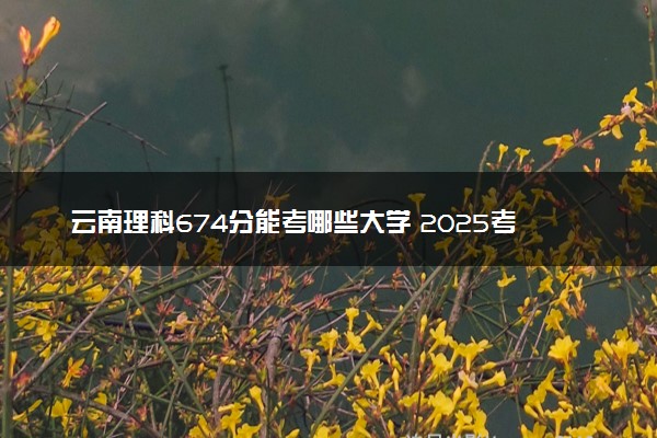 云南理科674分能考哪些大学 2025考生稳上的大学名单