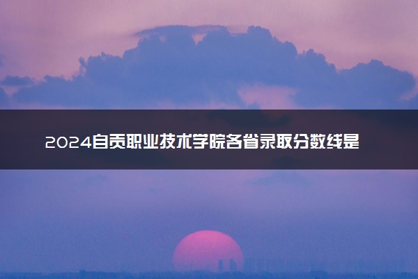 2024自贡职业技术学院各省录取分数线是多少 最低分及位次