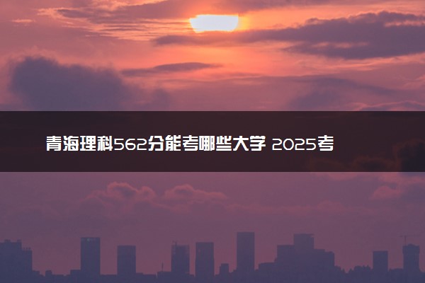 青海理科562分能考哪些大学 2025考生稳上的大学名单