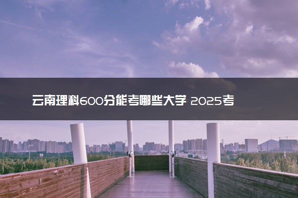 云南理科600分能考哪些大学 2025考生稳上的大学名单