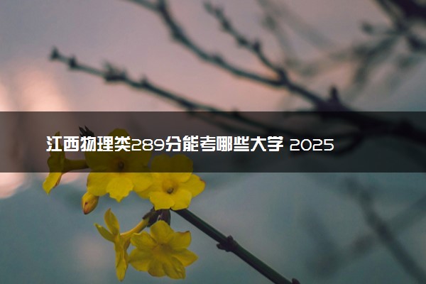 江西物理类289分能考哪些大学 2025考生稳上的大学名单