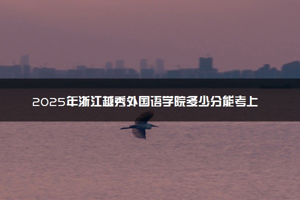 2025年浙江越秀外国语学院多少分能考上 最低分及位次