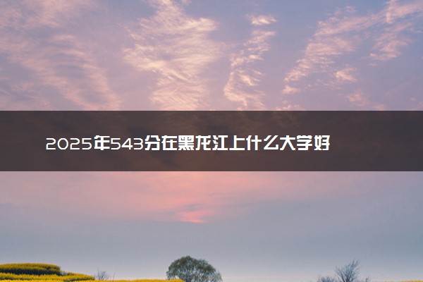 2025年543分在黑龙江上什么大学好 近三年录取分数线是多少