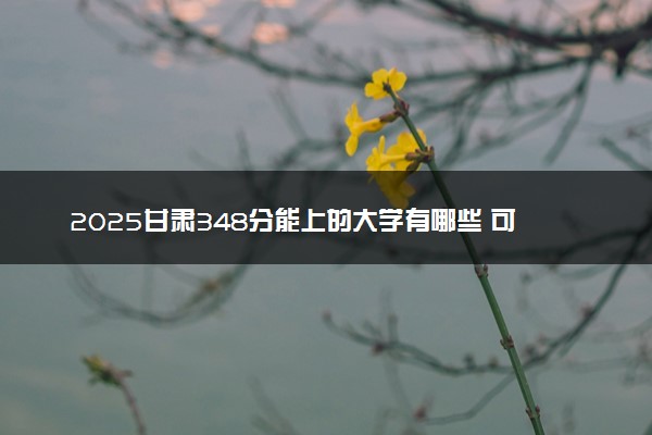 2025甘肃348分能上的大学有哪些 可以报考院校名单