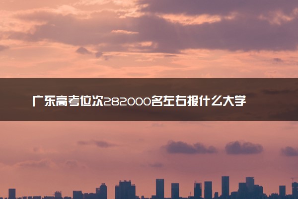 广东高考位次282000名左右报什么大学好（2025年参考）