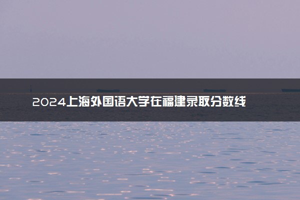 2024上海外国语大学在福建录取分数线 各专业分数及位次