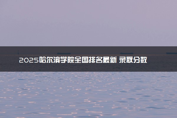 2025哈尔滨学院全国排名最新 录取分数线是多少