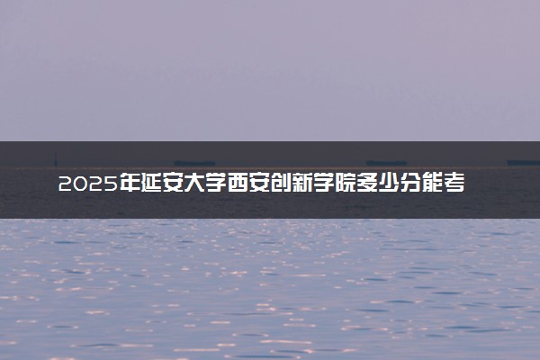 2025年延安大学西安创新学院多少分能考上 最低分及位次