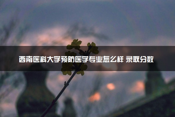 西南医科大学预防医学专业怎么样 录取分数线多少