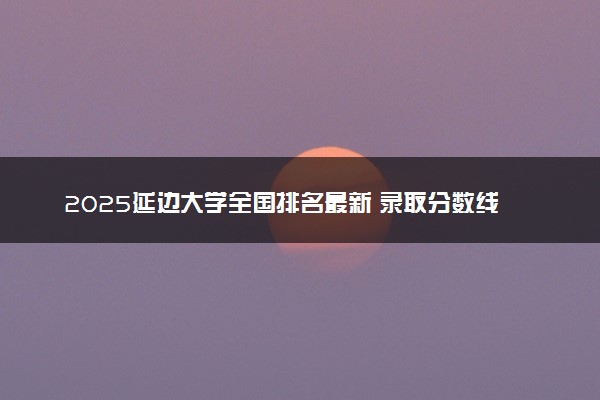 2025延边大学全国排名最新 录取分数线是多少