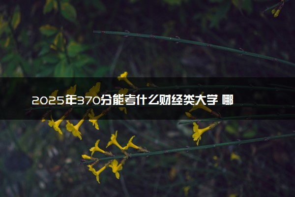2025年370分能考什么财经类大学 哪些大学值得报