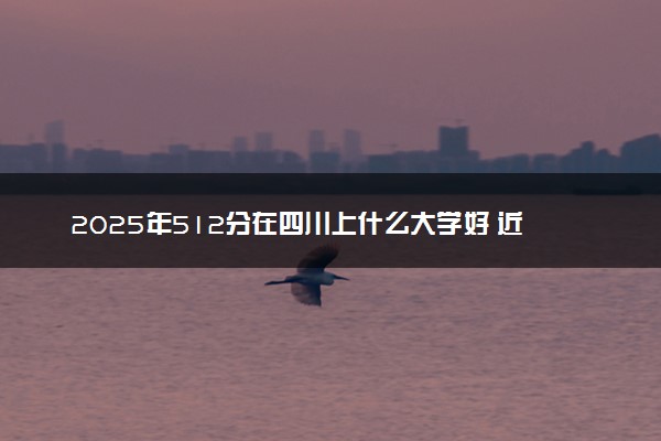 2025年512分在四川上什么大学好 近三年录取分数线是多少