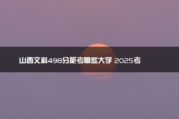 山西文科498分能考哪些大学 2025考生稳上的大学名单