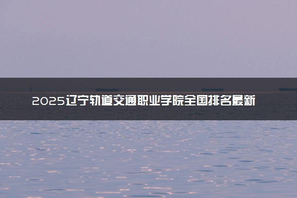 2025辽宁轨道交通职业学院全国排名最新 录取分数线是多少